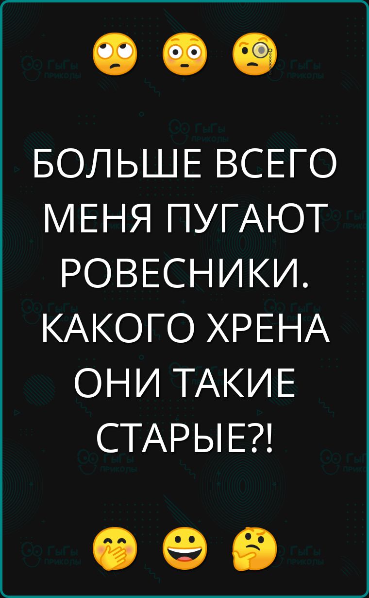 БОЛЬШЕ ВСЕГО МЕНЯ ПУГАЮТ РОВЕСНИКИ КАКОГО ХРЕНА ОНИ ТАКИЕ СТАРЫЕ Ф е