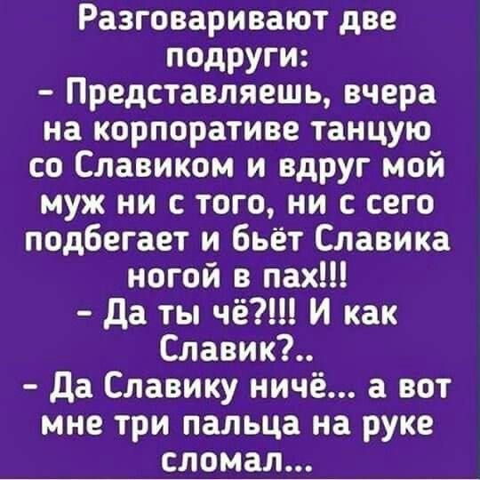 Разговаривают две подруги Представляешь вчера на корпоративе танцую со Славиком и вдруг мой муж ни с того ни с сего подбегает и бьёт Славика ногой в пах Да ты чё И как Славик Да Славику ничё а вот мне три пальца на руке сломал