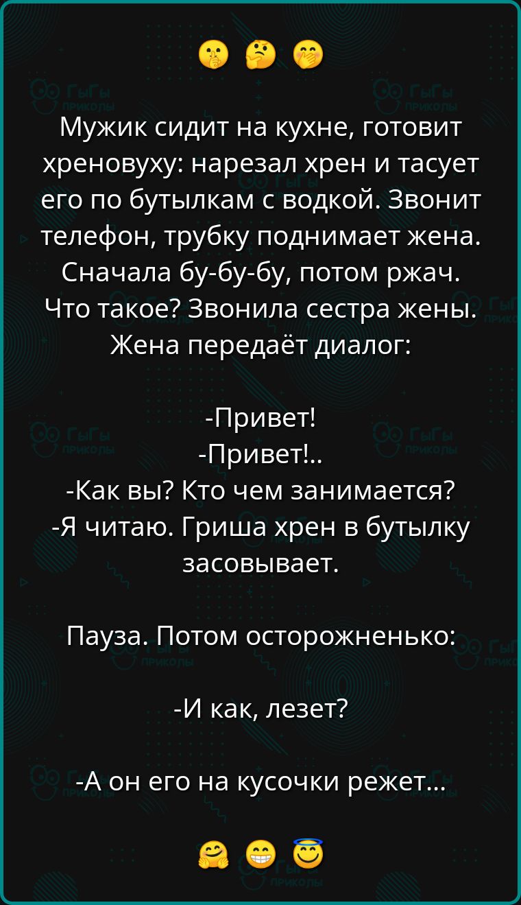 Мужик сидит на кухне готовит хреновуху нарезал хрен и тасует его по бутылкам с водкой Звонит телефон трубку поднимает жена Сначала бу бу бу потом ржач Что такое Звонила сестра жены Жена передаёт диалог Привет Привет Как вы Кто чем занимается Я читаю Гриша хрен в бутылку засовывает Пауза Потом осторожненько И как лезет А он его на кусочки режет