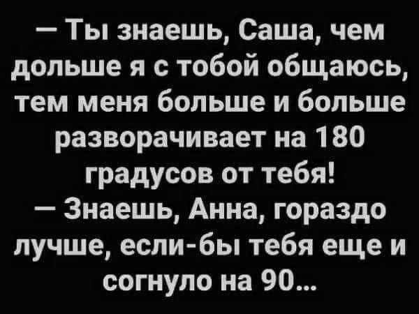 Ты знаешь Саша чем дольше я с тобой общаюсь тем меня больше и больше разворачивает на 180 градусов от тебя Знаешь Анна гораздо лучше если бы тебя еще и согнуло на 90