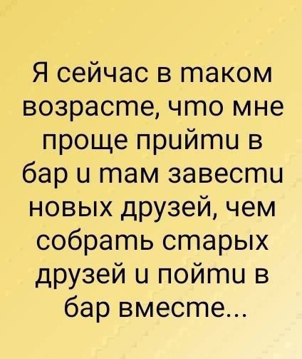 Я сейчас в таком возрасгте что мне проще прийгтпи в бар и там завести новых друзей чем собрать старых друзей и пойти в бар вместе