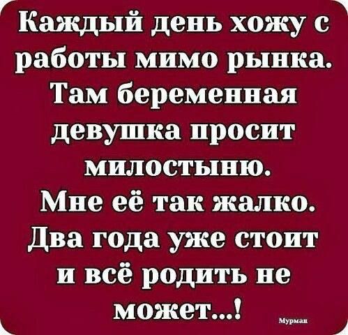 ГКаждый день хожу с работы мимо рынка Там беременная девушка просит милостыню Мне её так жалко Два года уже стоит и всё родить не может че Ка