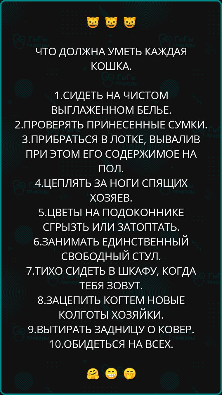 ЧТО ДОЛЖНА УМЕТЬ КАЖДАЯ КОШКА 1СИДЕТЬ НА ЧИСТОМ ВЫГЛАЖЕННОМ БЕЛЬЕ 2ПРОВЕРЯТЬ ПРИНЕСЕННЫЕ СУМКИ ЗПРИБРАТЬСЯ В ЛОТКЕ ВЫВАЛИВ ПРИ ЭТОМ ЕГО СОДЕРЖИМОЕ НА пол АЦЕПЛЯТЬ ЗА НОГИ СПЯЩИХ ХОЗЯЕВ 5ЦВЕТЫ НА ПОДОКОННИКЕ СГРЫЗТЬ ИЛИ ЗАТОПТАТЬ 6ЗАНИМАТЬ ЕДИНСТВЕННЫЙ СВОБОДНЫЙ СТУЛ 7ТИХО СИДЕТЬ В ШКАФУ КОГДА ТЕБЯ ЗОВУТ 8ЗАЦЕПИТЬ КОГТЕМ НОВЫЕ КОЛГОТЫ ХОЗЯЙКИ 9ВЫТИР