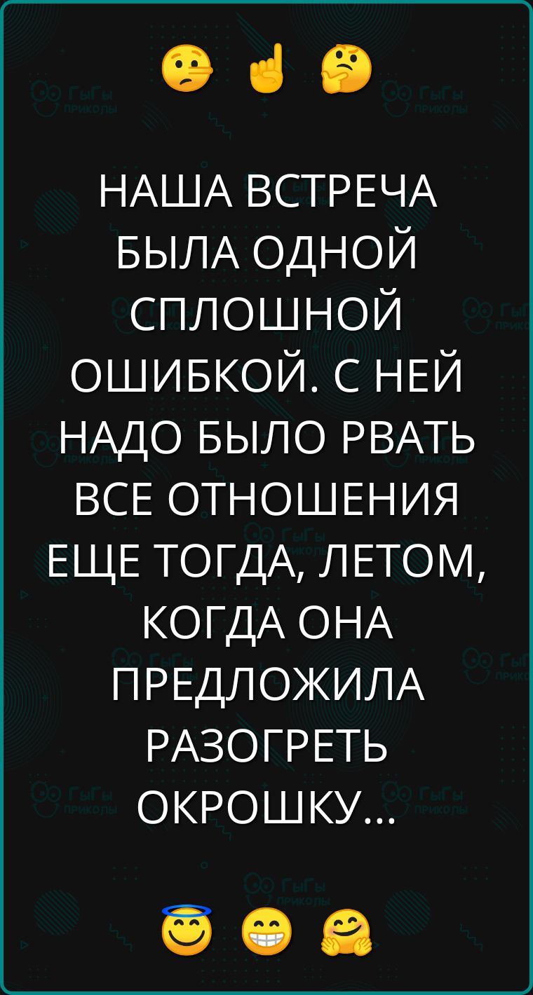 е з НАША ВСТРЕЧА БЫЛА ОДНОЙ СПЛОШНОЙ ОШИБКОЙ С НЕЙ НАДО БЫЛО РВАТЬ ВСЕ ОТНОШЕНИЯ ЕЩЕ ТОГДА ЛЕТОМ КОГДА ОНА ПРЕДЛОЖИЛА РАЗОГРЕТЬ ОКРОШКУ