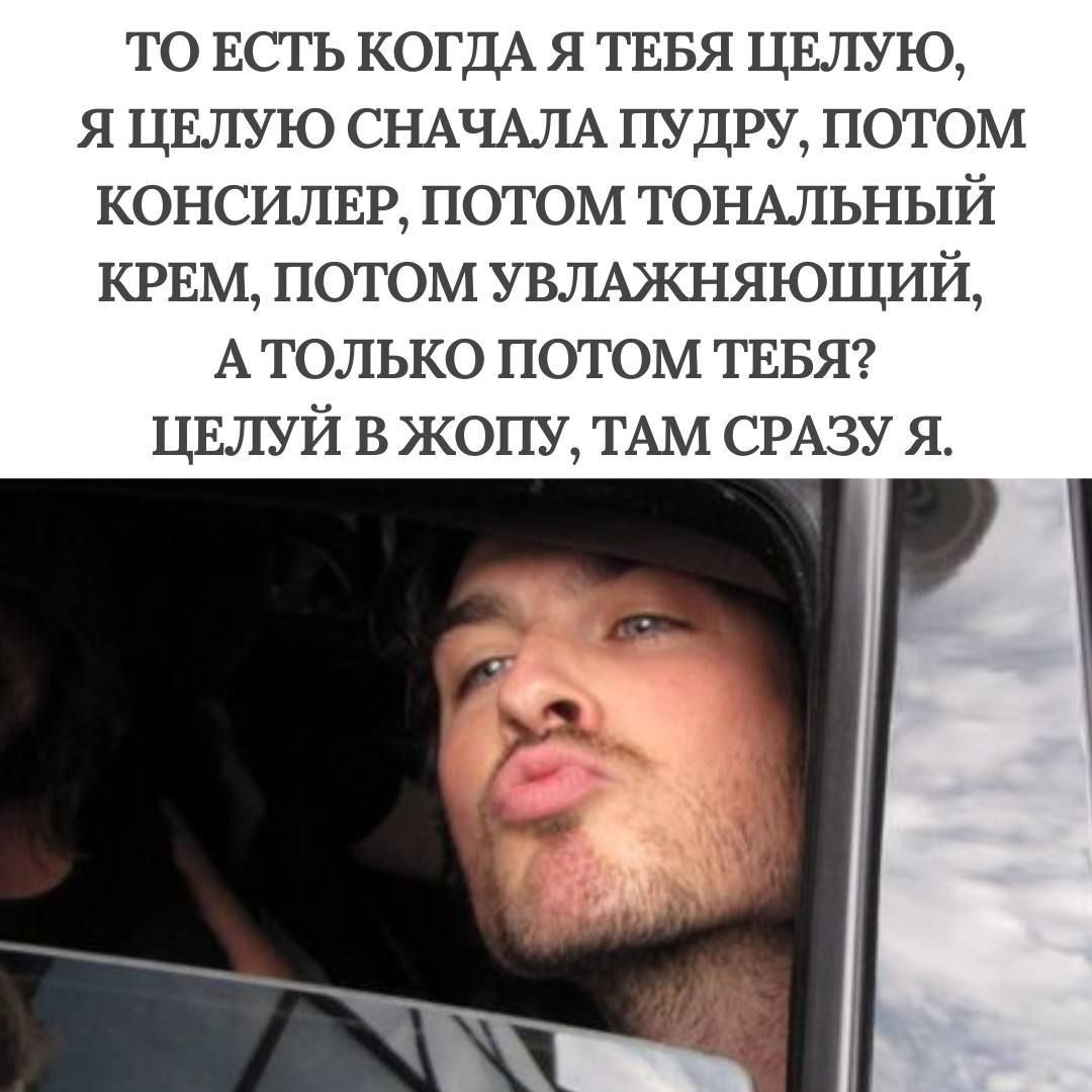 ТО ЕСТЬ КОГДА Я ТЕБЯ ЦЕЛУЮ Я ЦЕЛУЮ СНАЧАЛА ПУДРУ ПОТОМ КОНСИЛЕР ПОТОМ ТОНАЛЬНЫЙ КРЕМ ПОТОМ УВЛАЖНЯЮЩИЙ АТОЛЬКО ПОТОМ ТЕБЯ ЦЕЛУЙ В ЖОПУ ТАМ СРАЗУ Я