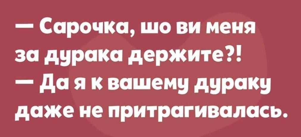 Сарочка шо ви меня за дурака держите Да я к вашему дураку даже не притрагивалась