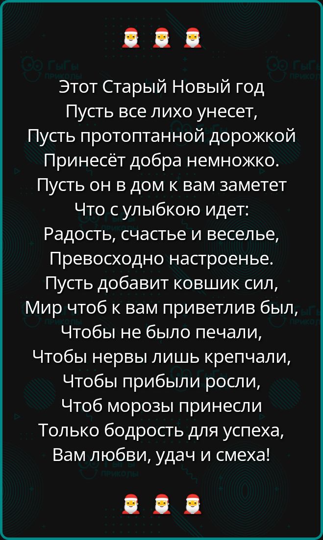 Этот Старый Новый год Пусть все лихо унесет Пусть протоптанной дорожкой Принесёт добра немножко Пусть он в дом к вам заметет Что сулыбкою идет Радость счастье и веселье Превосходно настроенье Пусть добавит ковшик сил Мир чтоб к вам приветлив был Чтобы не было печали Чтобы нервы лишь крепчали Чтобы прибыли росли Чтоб морозы принесли Только бодрость 