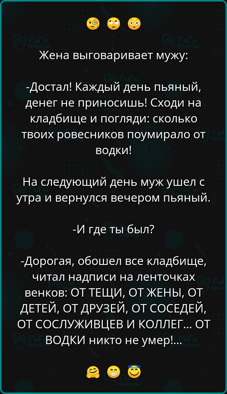 Жена выговаривает мужу Достал Каждый день пьяный денег не приносишь Сходи на кладбище и погляди сколько твоих ровесников поумирало от водки На следующий день муж ушел с утра и вернулся вечером пьяный И где ты был Дорогая обошел все кладбище читал надписи на ленточках венков ОТ ТЕЩИ ОТ ЖЕНЫ ОТ ДЕТЕЙ ОТ ДРУЗЕЙ ОТ СОСЕДЕЙ ОТ СОСЛУЖИВЦЕВ И КОЛЛЕГ ОТ ВО