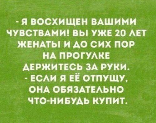 Я ВОСХИЩЕН ВАШИМИ ЧУВСТВАМИ ВЫ УЖЕ 20 ЛЕТ ЖЕНАТЫ И ДО СИХ ПОР НА ПРОГУЛКЕ АЕРЖИТЕСЬ ЗА РУКИ ЕСЛИ Я ЕЁ ОТПУЩУ ОНА ОБЯЗАТЕЛЬНО ЧТО НИБУДЬ КУПИТ