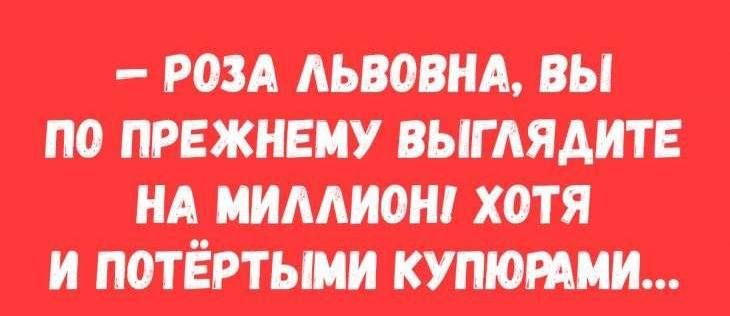 РОЗА ЛЬВОВНА ВЫ ПО ПРЕЖНЕМУ ВЫГЛЯДИТЕ НА МИЛЛИОН ХОТЯ И ПОТЁРТЫМИ КУПЮРАМИ