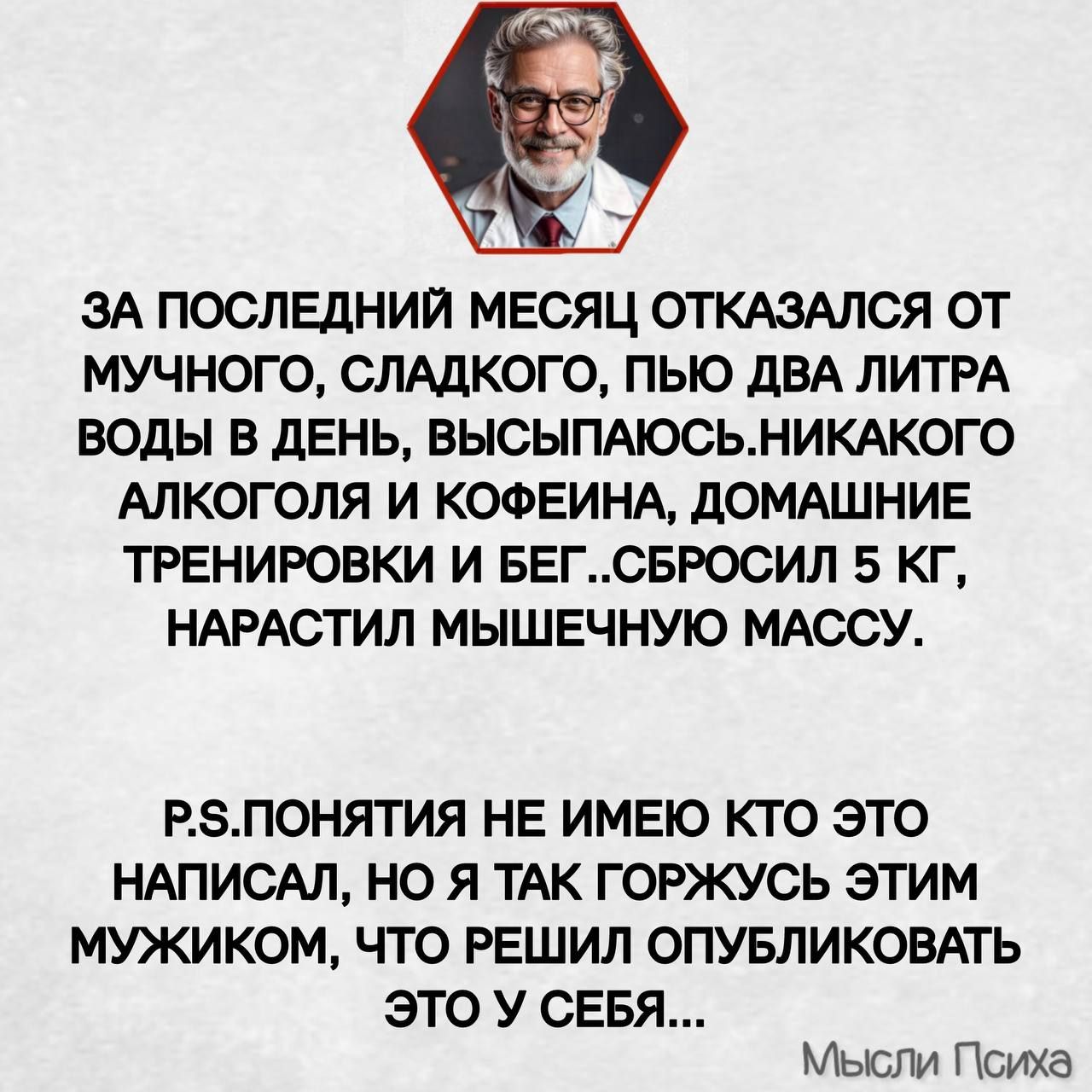 ЗА ПОСЛЕДНИЙ МЕСЯЦ ОТКАЗАЛСЯ ОТ МУЧНОГО СЛАДКОГО ПЬЮ ДВА ЛИТРА ВОДЫ В ДЕНЬ ВЫСЫПАЮСЬНИКАКОГО АЛКОГОЛЯ И КОФЕИНА ДОМАШНИЕ ТРЕНИРОВКИ И БЕГСБРОСИЛ 5 КГ НАРАСТИЛ МЫШЕЧНУЮ МАССУ Р5ПОНЯТИЯ НЕ ИМЕЮ КТО ЭТО НАПИСАЛ НО Я ТАК ГОРЖУСЬ ЭТИМ МУЖИКОМ ЧТО РЕШИЛ ОПУБЛИКОВАТЬ ЭТО У СЕБЯ Мысли Психа