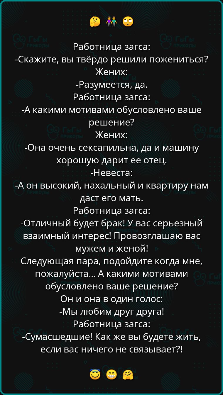 ее Работница загса Скажите вы твёрдо решили пожениться Жених Разумеется да Работница загса А какими мотивами обусловлено ваше решение Жених Она очень сексапильна да и машину хорошую дарит ее отец Невеста А он высокий нахальный и квартиру нам даст его мать Работница загса Отличный будет брак У вас серьезный взаимный интерес Провозглашаю вас мужем и 