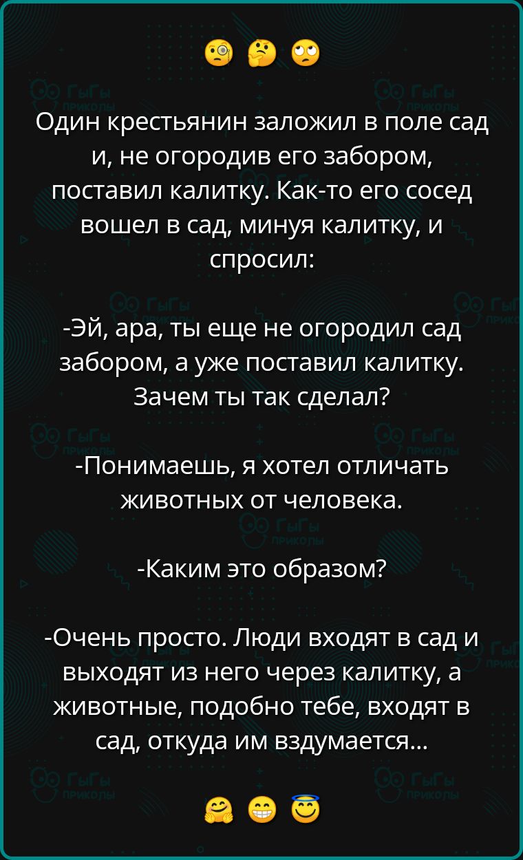 ОДИН крестьянин заложил в поле сад и не огородив его забором поставил калитку Как то его сосед вошел в сад минуя калитку и спросил ЭЙ ара ты еще не огородил сад забором а уже поставил калитку Зачем ты так сделал Понимаешь я хотел отличать животных от человека Каким это образом Очень просто Люди входят в сад и выходят из него через калитку а животны