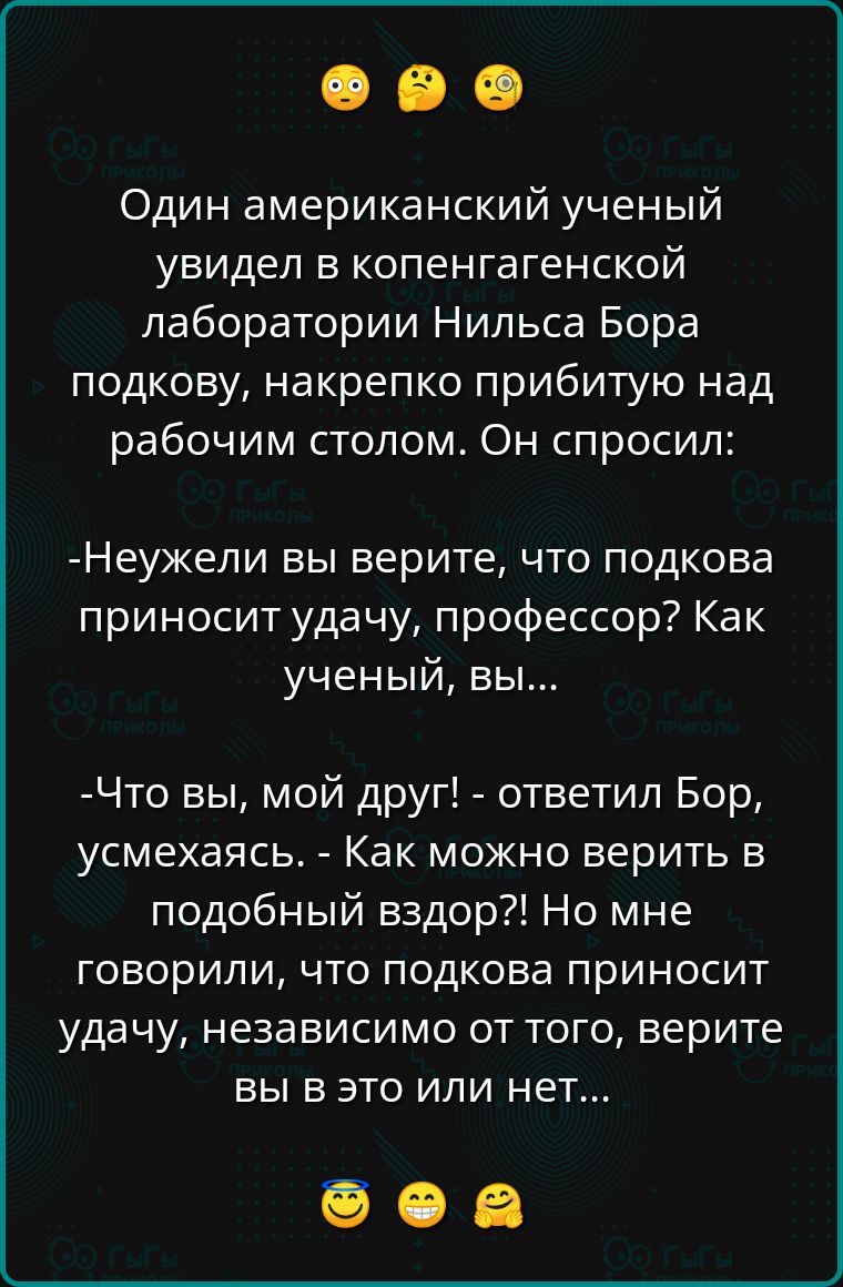 Один американский ученый увидел в копенгагенской лаборатории Нильса Бора подкову накрепко прибитую над рабочим столом Он спросил Неужели вы верите что подкова приносит удачу профессор Как ученый вы Что вы мой друг ответил Бор усмехаясь Как можно верить в подобный вздор Но мне говорили что подкова приносит удачу независимо от того верите вы в это ил