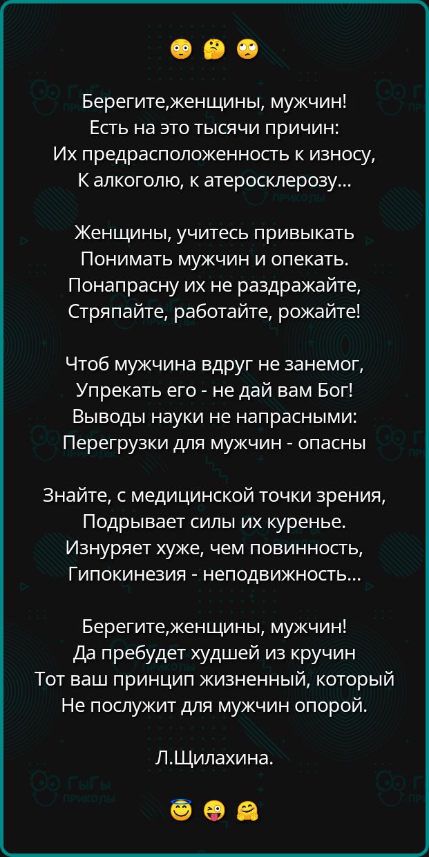 Берегитеженщины мужчин Есть на это тысячи причин Их предрасположенность к износу К алкоголю к атеросклерозу Женщины учитесь привыкать Понимать мужчин и опекать Понапрасну их не раздражайте Стряпайте работайте рожайте Чтоб мужчина вдруг не занемог Упрекать его не дай вам Бог Выводы науки не напрасными Перегрузки для мужчин опасны Знайте с медицинско