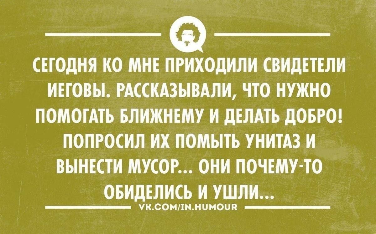 СЕГОДНЯ КО МНЕ ПРИХОДИЛИ СВИДЕТЕЛИ ИЕГОВЫ РАССКАЗЫВАЛИ ЧТО НУЖНО ПОМОГАТЬ БЛИЖНЕМУ И ДЕЛАТЬ ДОБРО ПОПРОСИЛ ИХ ПОМЫТЬ УНИТАЗ И ВЫНЕСТИ МУСОР ОНИ ПОЧЕМУ ТО ОБИДЕЛИСЬ И УШЛИ Уксомлмнимоия