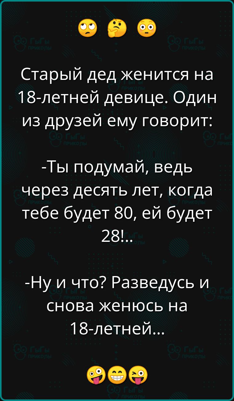 Старый дед женится на 18летней девице. Один из друзей ему говорит: ты подумай, ведь через десять лет, когда тебе будет 80, ей будет 28!.. Ну и что? Разведусь и снова женюсь на 18летней... Е