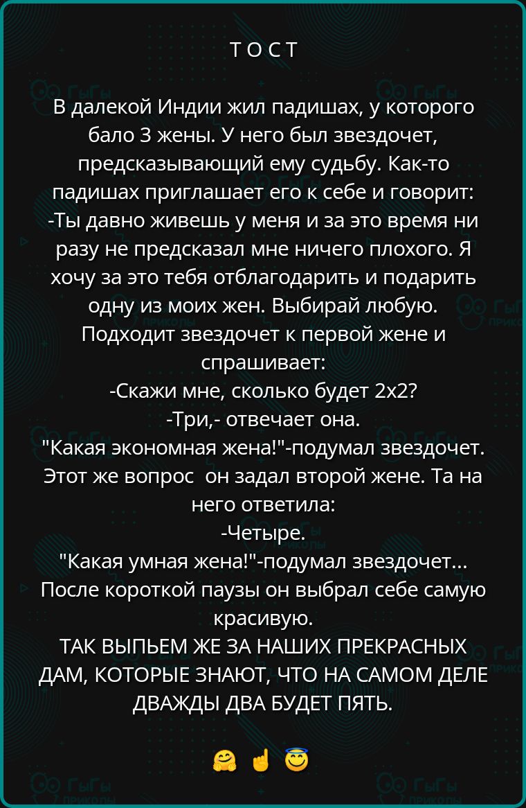 Тост в далекой индии жил падишах, у которого бало 3 жены. У него был звездочет, предсказывающий ему судьбу. Както падишах приглашает его к себе и говорит: ты давно живешь у меня и за это время ни разу не предсказал мне ничего плохого. Я хочу за это тебя отблагодарить и подарить одну из моих жен. Выбирай любую. Подходит звездочет к первой жене и спрашивает: скажи мне, сколько будет 2х2? Три, отвечает она. 