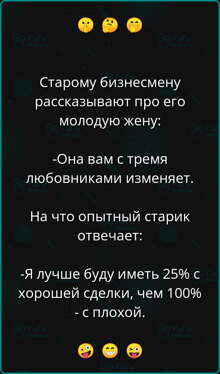 Старому бизнесмену рассказывают про его молодую жену: она вам с тремя любовниками изменяет. На что опытный старик отвечает: я лучше буду иметь 25 с хорошей сделки, чем 100  с плохой. К