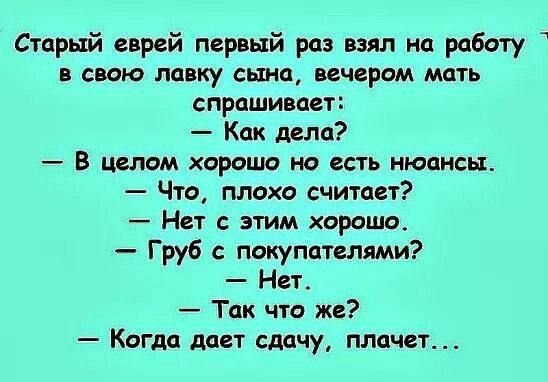 Старый еврей первый раз взял на работу в свою лавку сына, вечером мать спрашивает:
— Как дела?
— В целом хорошо, но есть нюансы.
— Что, плохо считает?
— Нет с этим хорошо.
— Груб с покупателями?
— Нет.
— Так что же?
— Когда дает сдачу, плачет...