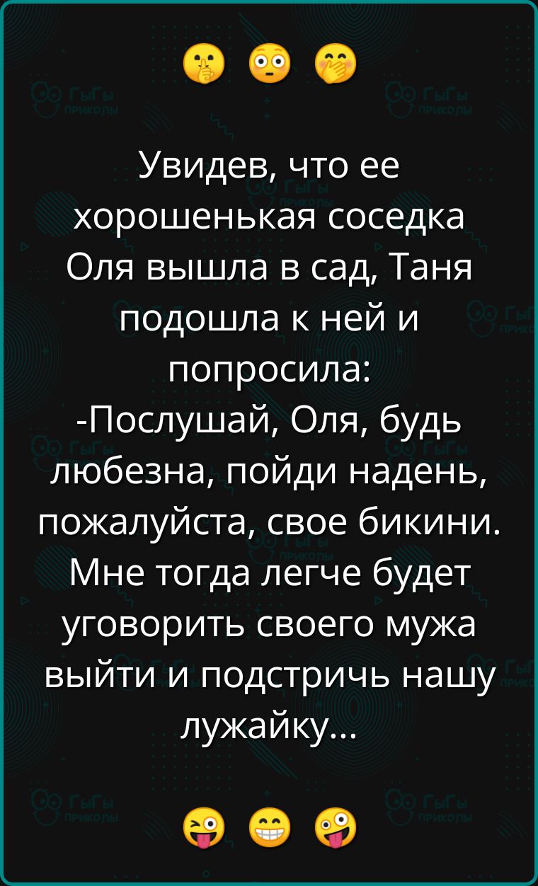 Увидев, что ее хорошенькая соседка Оля вышла в сад, Таня подошла к ней и попросила: -Послушай, Оля, будь любезна, пойди надень, пожалуйста, свое бикини. Мне тогда легче будет уговорить своего мужа выйти и подстричь нашу лужайку...