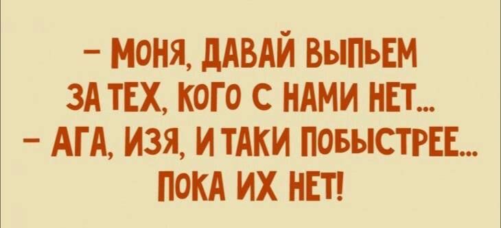 - МОНЯ, ДАВАЙ ВЫПЬЕМ ЗА ТЕХ, КОГО С НАМИ НЕТ... - АГА, ИЗЯ, И ТАКИ ПОБЫСТРЕЕ... ПОКА ИХ НЕТ!