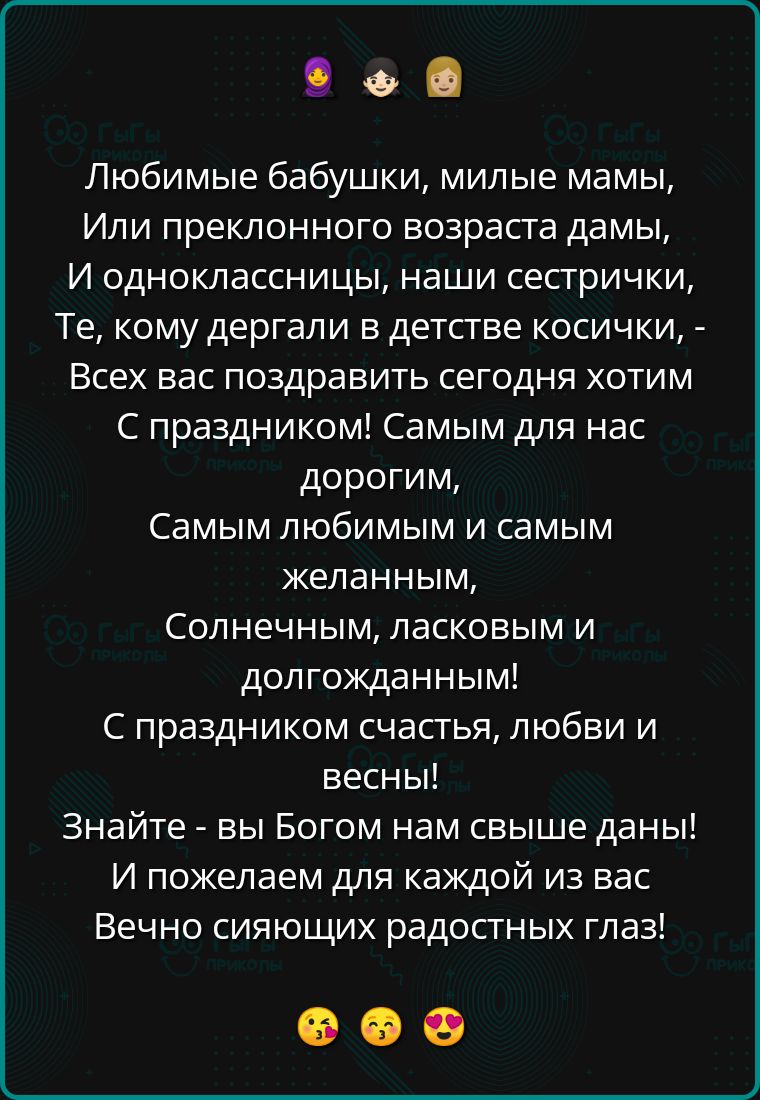 Любимые бабушки, милые мамы,
Или преклонного возраста дамы,
И одноклассницы, наши сестрички, -
Всех вас поздравить сегодня хотим
С праздником! Самым для нас дорогим,
Самым любимым и самым желанным,
Солнечным, ласковым и долгожданным!
С праздником счастья, любви и весны!
Знайте - вы Богом нам свыше даны!
И пожелаем для каждой из вас
Вечно сияющих радостных глаз!