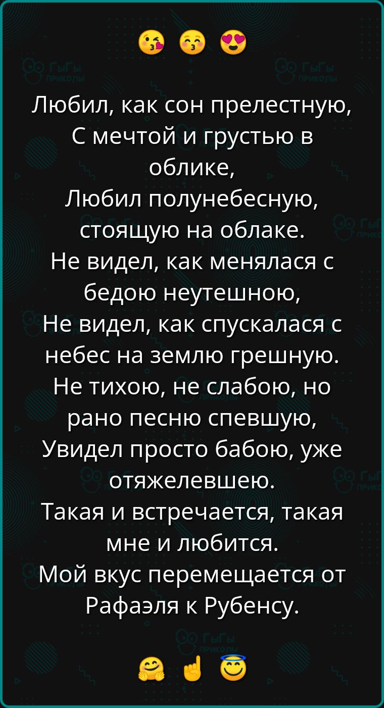 Любил, как сон прелестную,
С мечтой и грустью в облике,
Любил полунебесную,
стоящую на облаке.
Не видел, как менялась с бедою неутешною,
Не видел, как спускалась с небес на землю грешную.
Не тихою, не слабою, но рано песню спевшую,
Увидел просто бабою, уже отяжелевшую.
Такая и встречается, такая мне и любится.
Мой вкус перемещается от Рафаэля к Рубенсу.