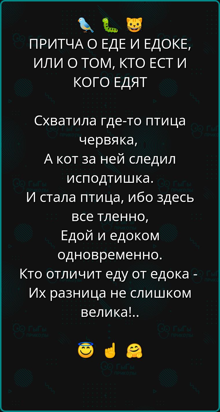 ПРИТЧА О ЕДЕ И ЕДОКЕ, ИЛИ О ТОМ, КТО ЕСТ И КОГО ЕДЯТ

Схватила где-то птица червяка,
А кот за ней следил исподтишка.
И стала птица, ибо здесь
все тленно,
Едой и едоком одновременно.

Кто отличит еду от едока -
Их разница не слишком велика!..