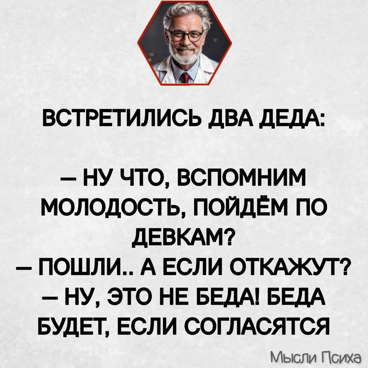 ВСТРЕТИЛИСЬ ДВА ДЕДА:
– НУ ЧТО, ВСПОМНИМ МОЛОДОСТЬ, ПОЙДЁМ ПО ДЕВКАМ?
– ПОШЛИ.. А ЕСЛИ ОТКАЖУТ?
– НУ, ЭТО НЕ БЕДА! БЕДА БУДЕТ, ЕСЛИ СОГЛАСЯТСЯ
Мысли Психа