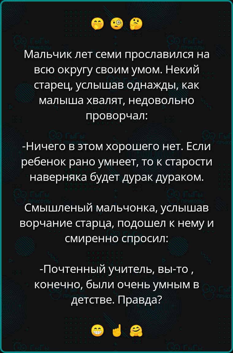 Мальчик лет семи прославился на всю округу своим умом. Некой старец, услышав однажды, как малыша хвалят, недовольно проворчал:

-Ничего в этом хорошего нет. Если ребенок рано умеет, то к старости наверняка будет дурак дураком.

Смышленный мальчонка, услышав ворчание старца, подошел к нему и смиренно спросил:

- Почтенный учитель, вы-то, конечно, были очень умным в детстве. Правда?