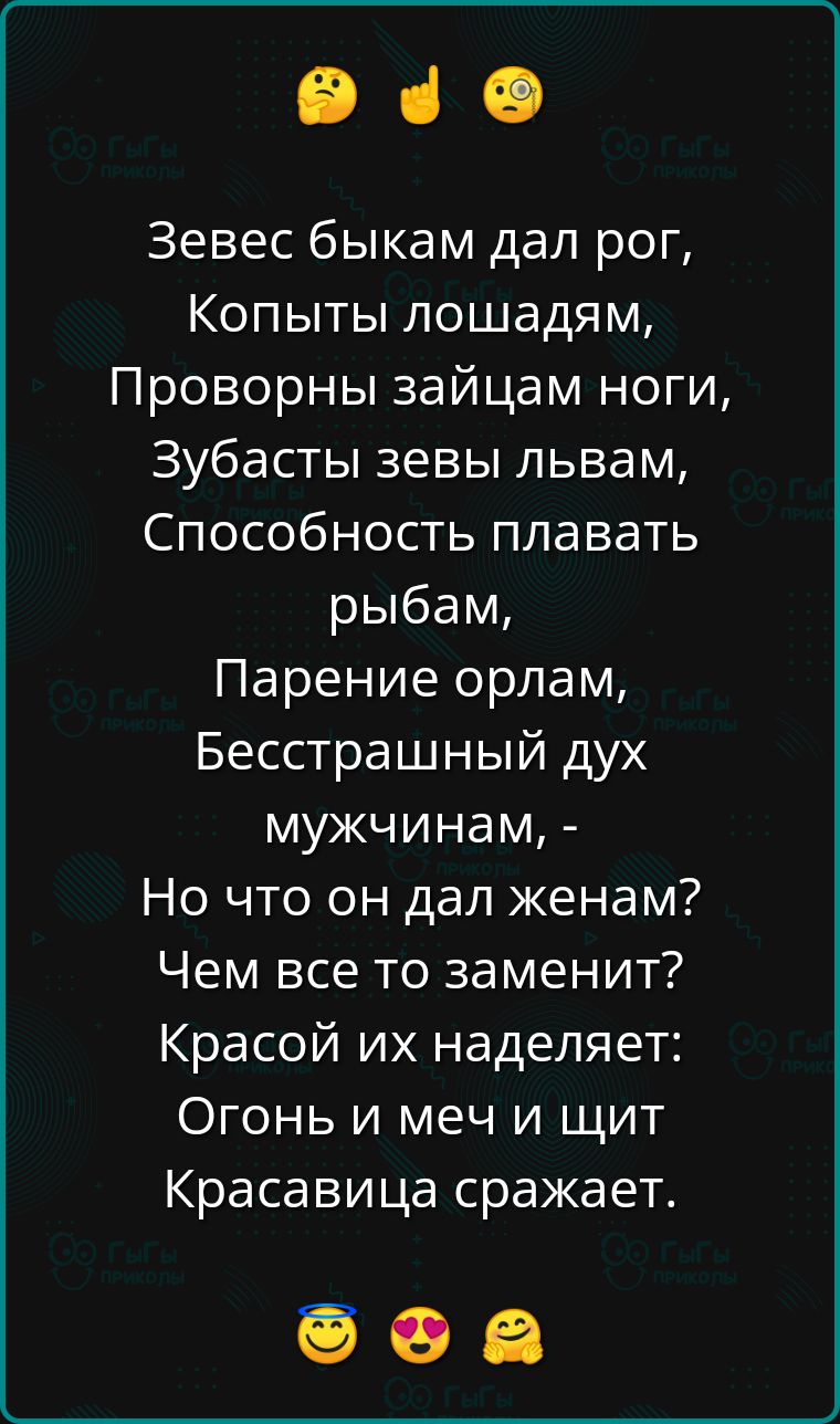 Зевес быкам дал рог,
Копыты лошадям,
Проворны зайцам ноги,
Зубасты зевы львам,
Способность плавать рыбам,
Парение орлам,
Бессстрашный дух мужчинам, -
Но что он дал женам?
Чем все то заменить?
Красой их наделяет:
Огонь и меч и щит
Красавица сражает.