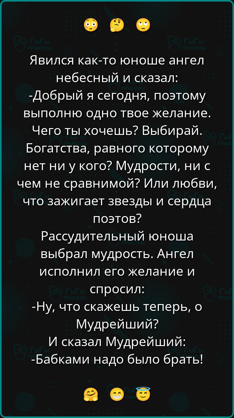 Явился как-то юнушка ангел небесный и сказал:
-Добрый я сегодня, поэтому выполню одно твоё желание.
Чего ты хочешь? Выбирай.
Богатства, равного которому нет ни у кого? Мудрости, ни с чем не сравнимой? Или любви, что зажигает звезды и сердца поэтов?

Рассудительный юнша выбрал мудрость. Ангел исполнил его желание и спросил:
-Ну, что скажешь теперь, о Мудрейший?
И сказал Мудрейший:
-Бабками надо было брать!
