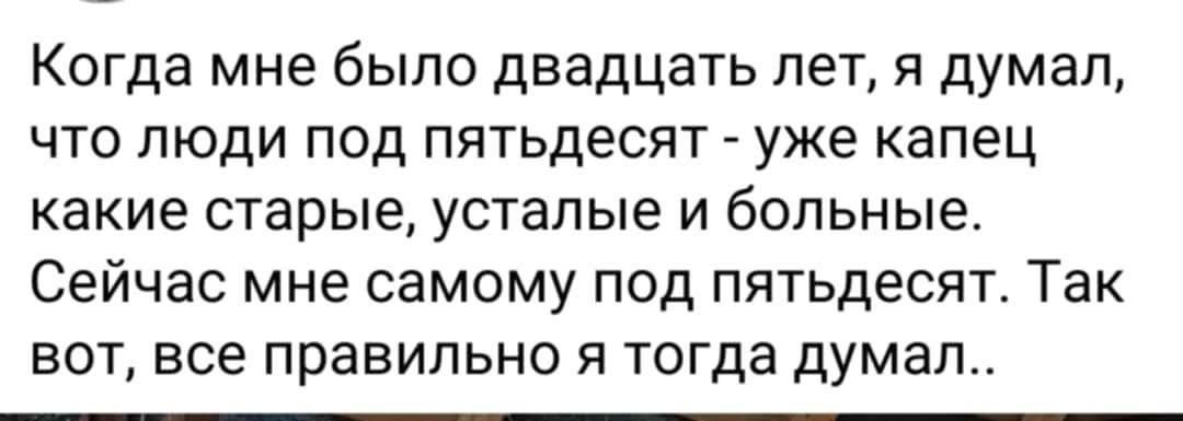 Когда мне было двадцать лет, я думал, что люди под fifty - уже капец какие старшие, уставшие и больные. Сейчас мне самому под fifty. Так вот, все правильно я тогда думал..