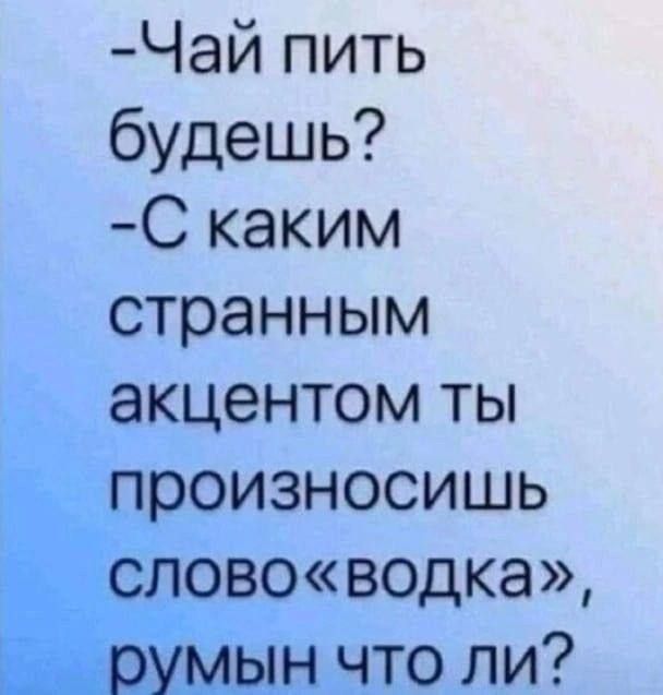 -Чай пить будешь?
-С каким странным акцентом ты произносишь слово «водка», румын что ли?