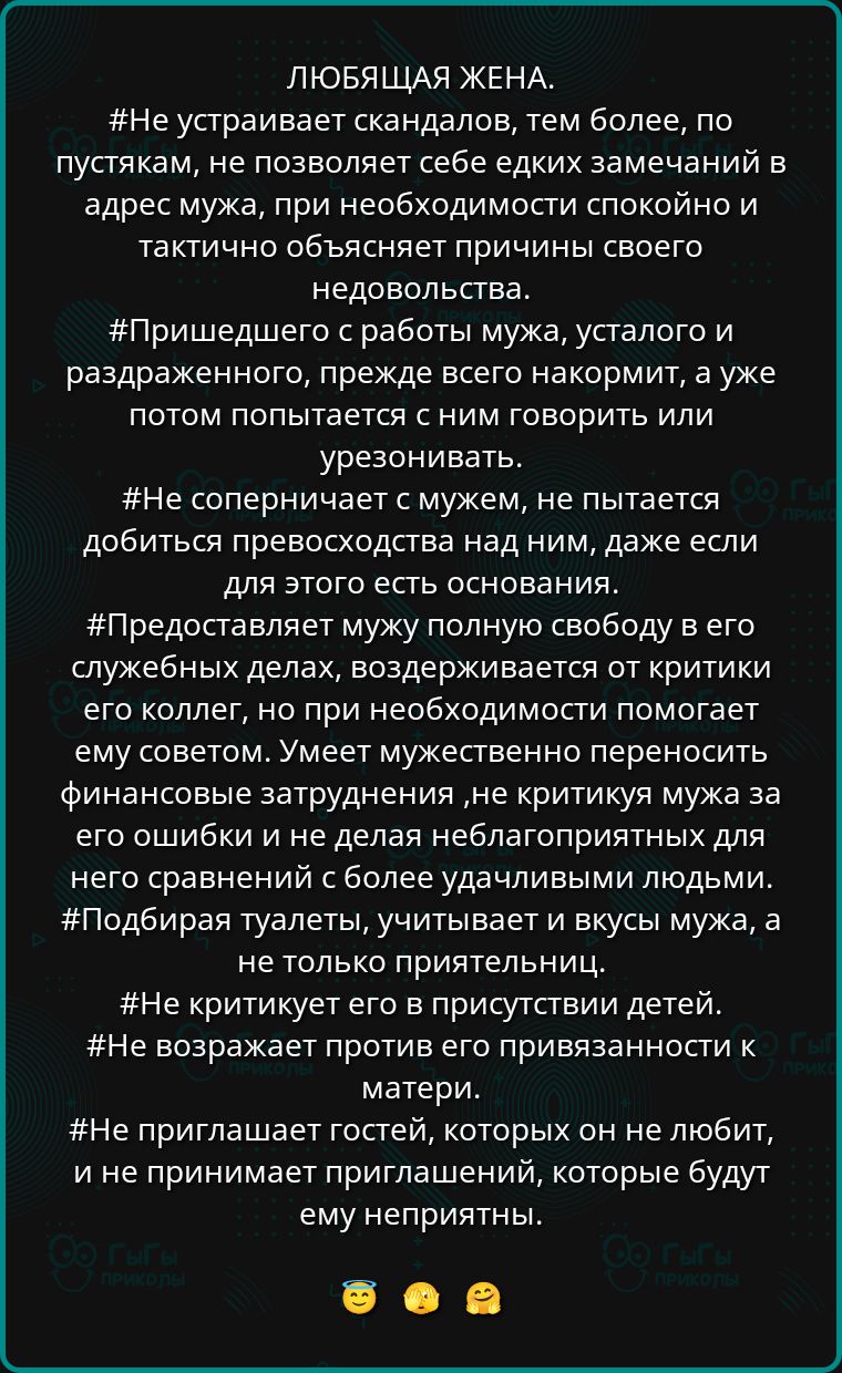 ЛЮБЯЩАЯ ЖЕНА.
#Не устраивает скандалов, тем более, по пустякам, не позволяет себе едких замечаний в адрес мужа, при необходимости спокойно и тактично объясняет причины своего недовольства.
#Пришедшего с работы мужа, усталого и раздраженного, прежде всего накормит, а уже потом пытается с ним говорить или уговаривать.
#Не соперничает с мужем, не пытается добиться превосходства над ним, даже если для этого есть основания.
#Предоставляет мужу полную свободу в его служебных делах, воздерживается от критики его коллег, но при необходимости помогает ему советом. Умеет мужественно переносить финансовые затруднения, не критикуя мужа за его слабости и более удачливыми людьми.
#Подбирает правила, учитывающие вкусы мужа, а не только притязания.
#Не требует и не забывает о детях.
#Не возражает против привязанности к матери.
#Не приглашает гостей, которых он не любит, и не принимает приглашений, которые будут ему неприветны.