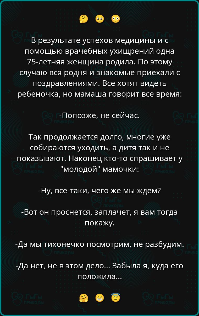 В результате успехов медицины и с помощью врачебных ухищрений одна 75-летняя женщина родила. По этому случаю вся родня и знакомые приехали с поздравлениями. Все хотят видеть ребеночка, но мама говорит все время:

-Попозже, не сейчас.

Так продолжается долго, многие уже собираются уходить, а дитя так и не показывают. Наконец кто-то спрашивает у 
