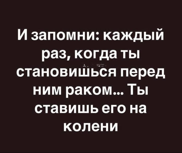 И запомни: каждый раз, когда ты становишься перед ним раком... Ты ставишь его на колени