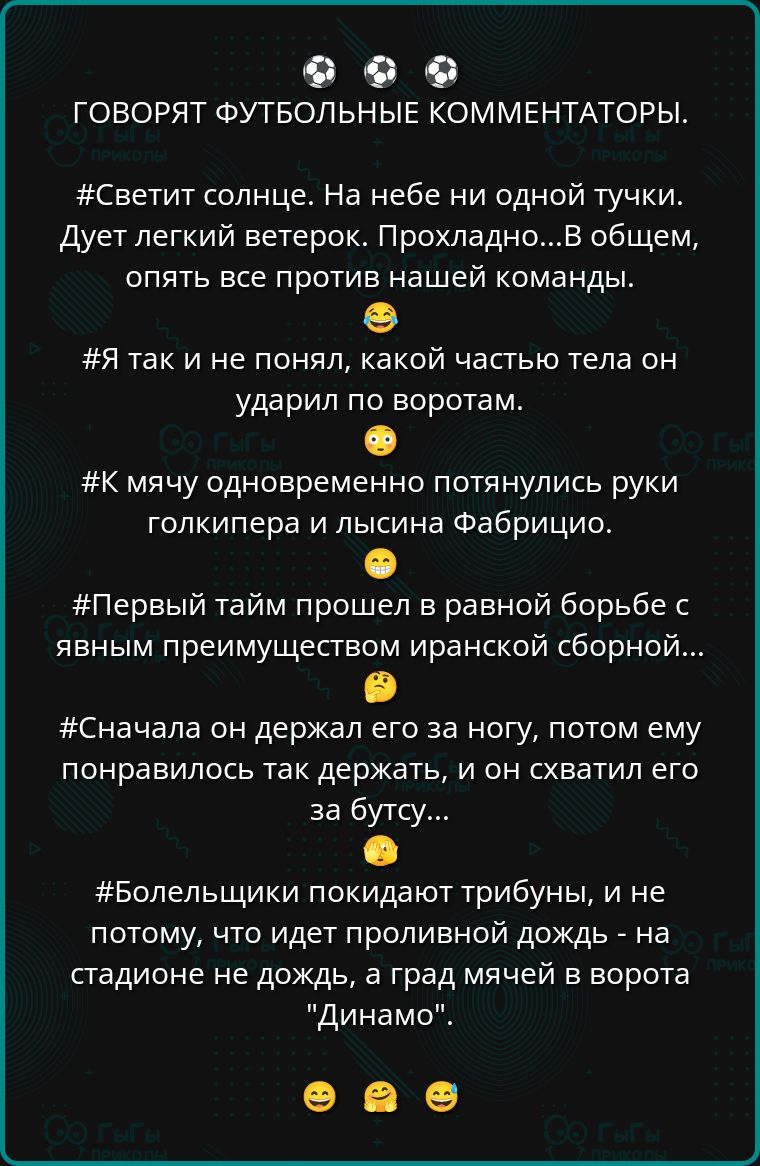 ГОВОРЯТ ФУТБОЛЬНЫЕ КОММЕНТАТОРЫ.

#Светит солнце. На небе ни одной тучки. Дуэт легкий ветерок. Прохладно...В общем, опять все против нашей команды..

#Я так и не понял, какой частью тела он ударил по воротам.

#К мячу одновременно потянулись руки голкипера и лысина Фабрицио.

#Первый тайм прошел в равной борьбе с явным преимуществом иранской сборной...

#Сначала он держал его за ногу, потом ему понравилось так держать, и он схватил его за бутсу...

#Болельщики покидают трибуны, и не потому, что идет проливной дождь - на стадионе не дождь, а град мячей в ворота 