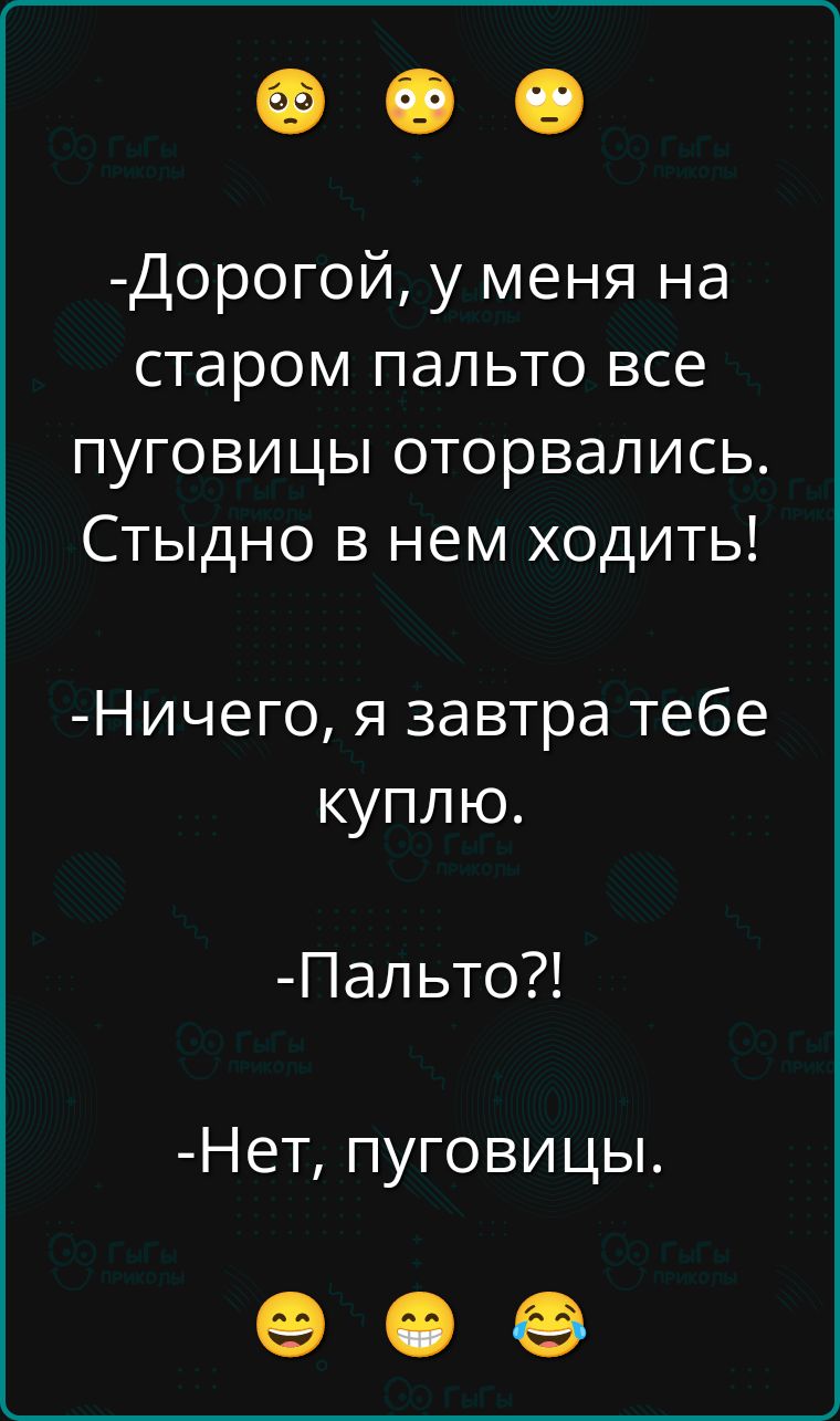 -Дорогой, у меня на старом пальто все пуговицы оторвались. Стыдно в нем ходить!
-Ничего, я завтра тебе куплю.
-Пальто?!
-Нет, пуговицы.