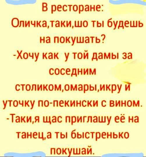 В ресторане:
Оличка, таки, шо ты будешь на покушать?
- Хочу как у той дамы за соседним столиком, омары, икру и утку по-пекински с вином.
- Таки, я щас приглашу её на танец, а ты быстренько покушай.
