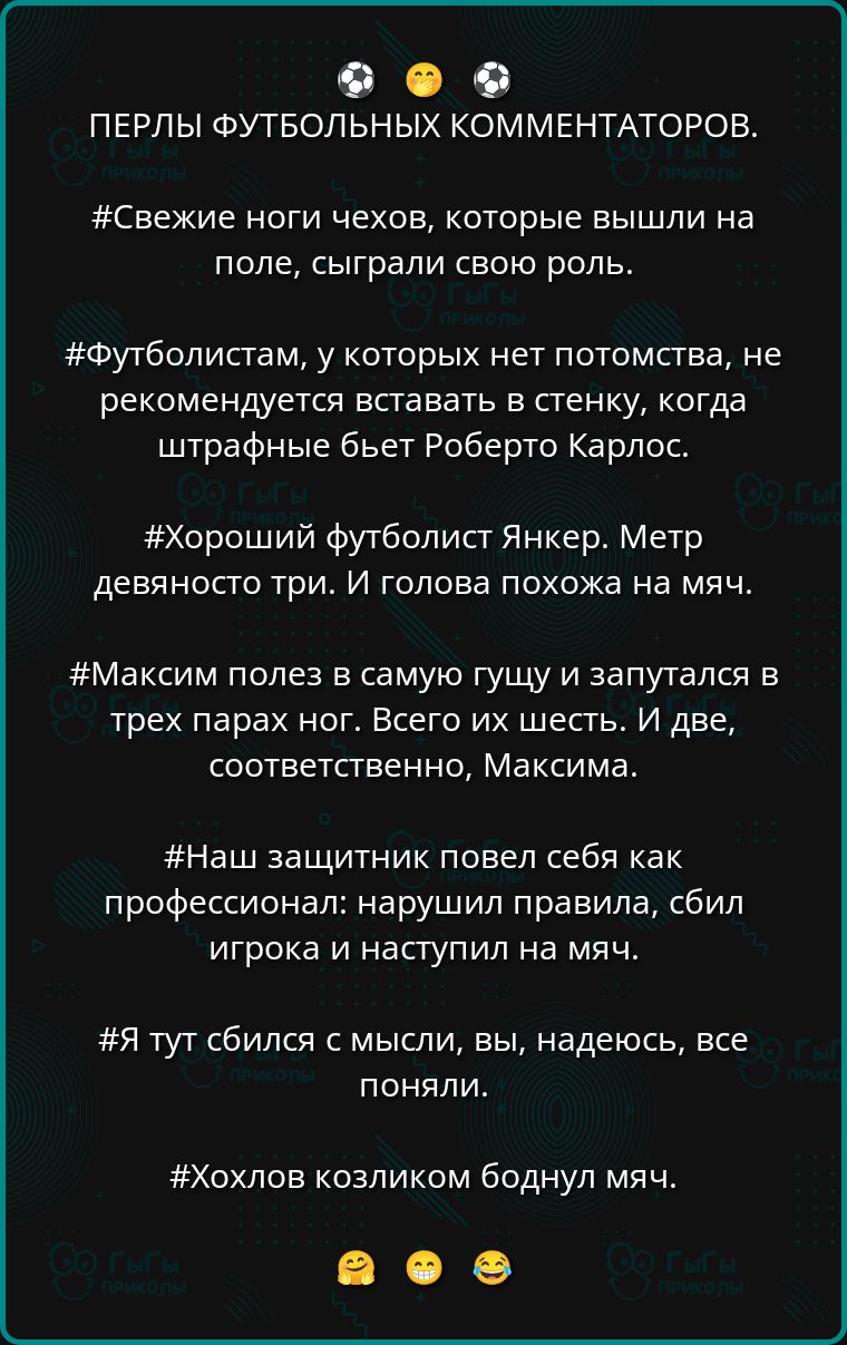 ПЕРЛЫ ФУТБОЛЬНЫХ КОММЕНТАТОРОВ.
#Свежие ноги чехов, которые вышли на поле, сыграли свою роль.
#Футболистам, у которых нетPotomstva, не рекомендуется вставлять в стенку, когда штрафные бьет Роберто Карлос.
#Хороший футболист Янкер. Метр девяносто три. И голова похожа на мяч.
#Максим полез в самую гущу и запутался в трех парах ног. Всего их шесть. И две, соответственно, Максима.
#Наш защитник повел себя как профессионал: нарушил правила, сбил игрока и наступил на мяч.
#Я тут сбился с мысли, вы, надеюсь, все поняли.
#Хохлов козликом боднул мяч.