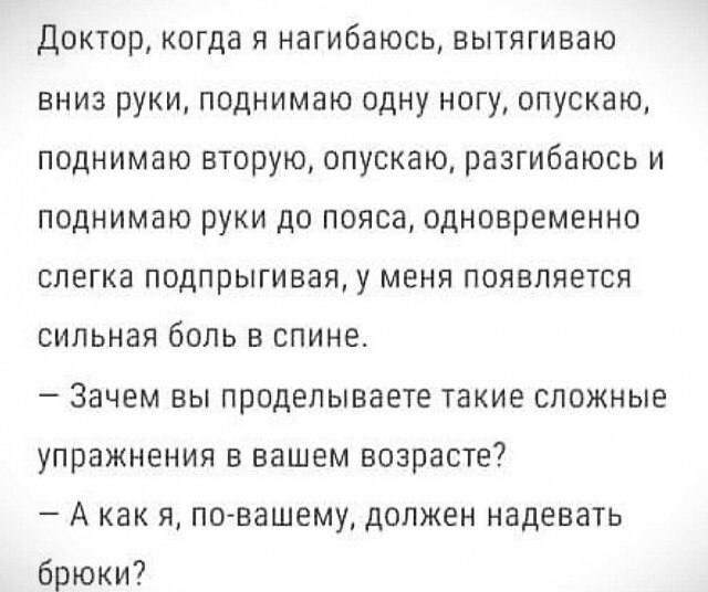 Доктор, когда я нагибаюсь, вытягиваю вниз руки, поднимаю одну ногу, опускаю, поднимаю вторую, опускаю, разгибаюсь и поднимаю руки до пояса, одновременно слегка подрыгивая, у меня появляется сильная боль в спине.
- Зачем вы проделываете такие сложные упражнения в вашем возрасте?
- А как я, по-вашему, должен надевать брюки?