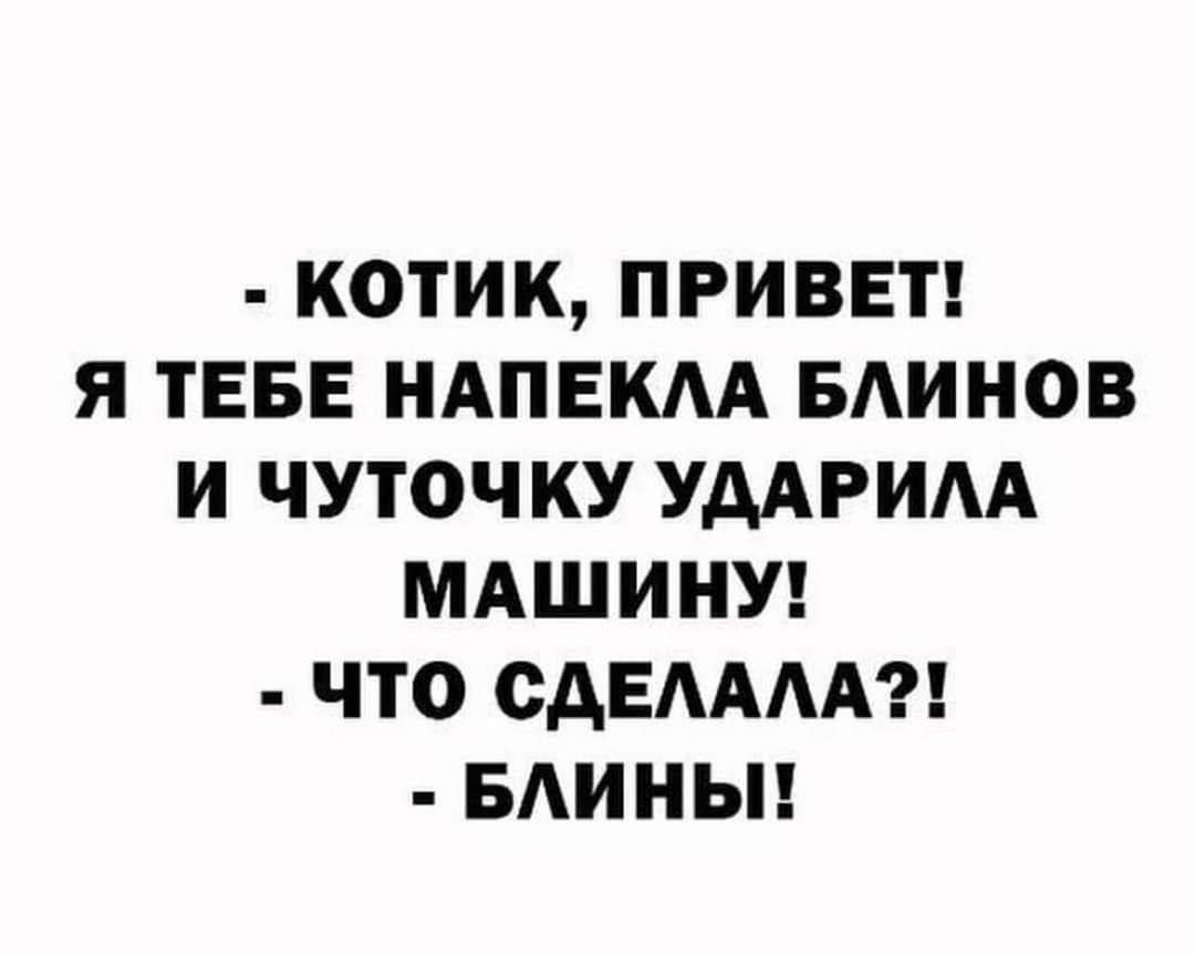 - КОТИК, ПРИВЕТ! Я ТЕБЕ НАПЕКЛА БЛИНОВ И ЧУТОЧКУ УДАРИЛА МАШИНУ! - ЧТО СДЕЛАЛА?! - БЛИНЫ!
