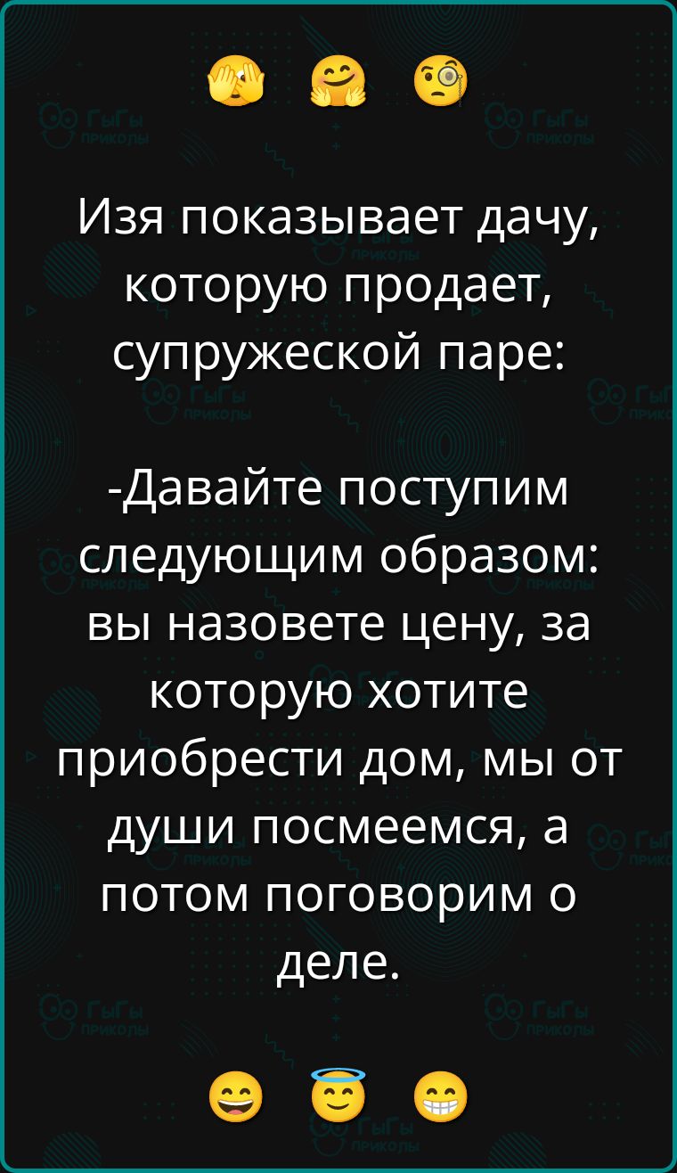 Изя показывает дачу, которую продаёт, супружеской паре:

- Давайте поступим следующим образом: вы назовёте цену, за которую хотите приобрести дом, мы от души посмеёмся, а потом поговорим о деле.