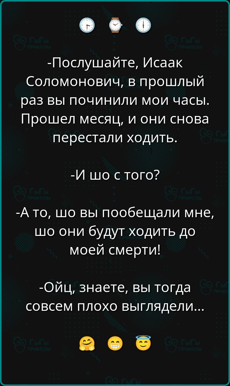 -Послушайте, Исаак Соломонович, в прошлый раз вы починили мои часы. Прошел месяц, и они снова перестали ходить.
-И шо с того?
-А то, шо вы пообещали мне, шо они будут ходить до моей смерти!
-Ой, знаете, вы тогда совсем плохо выглядели...
