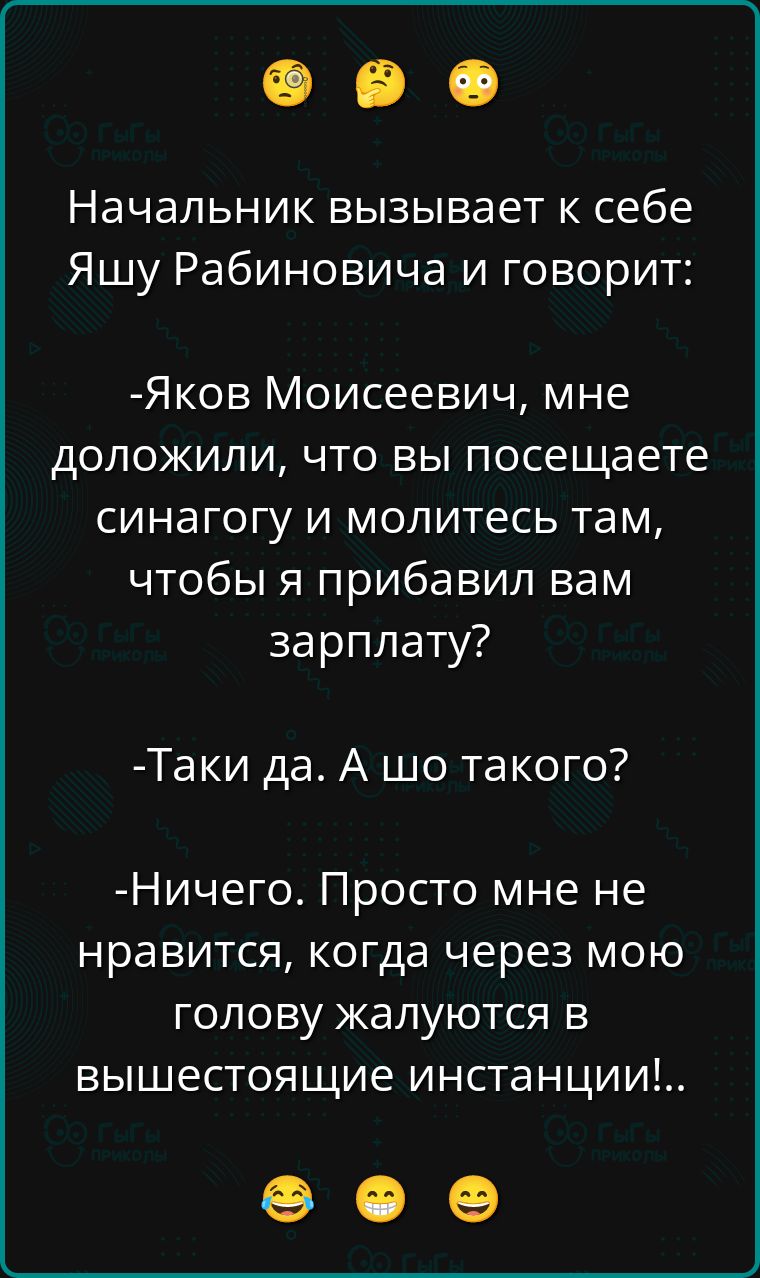 Начальник вызывает к себе Яшу Рабиновича и говорит:

-Яков Моисеевич, мне доложили, что вы посещаете синагогу и молитесь там, чтобы я прибавил вам зарплату?

-Такі да. А шо такого?

-Ничего. Просто мне не нравится, когда через мою голову жалуются в вышестоящие инстанции!!..