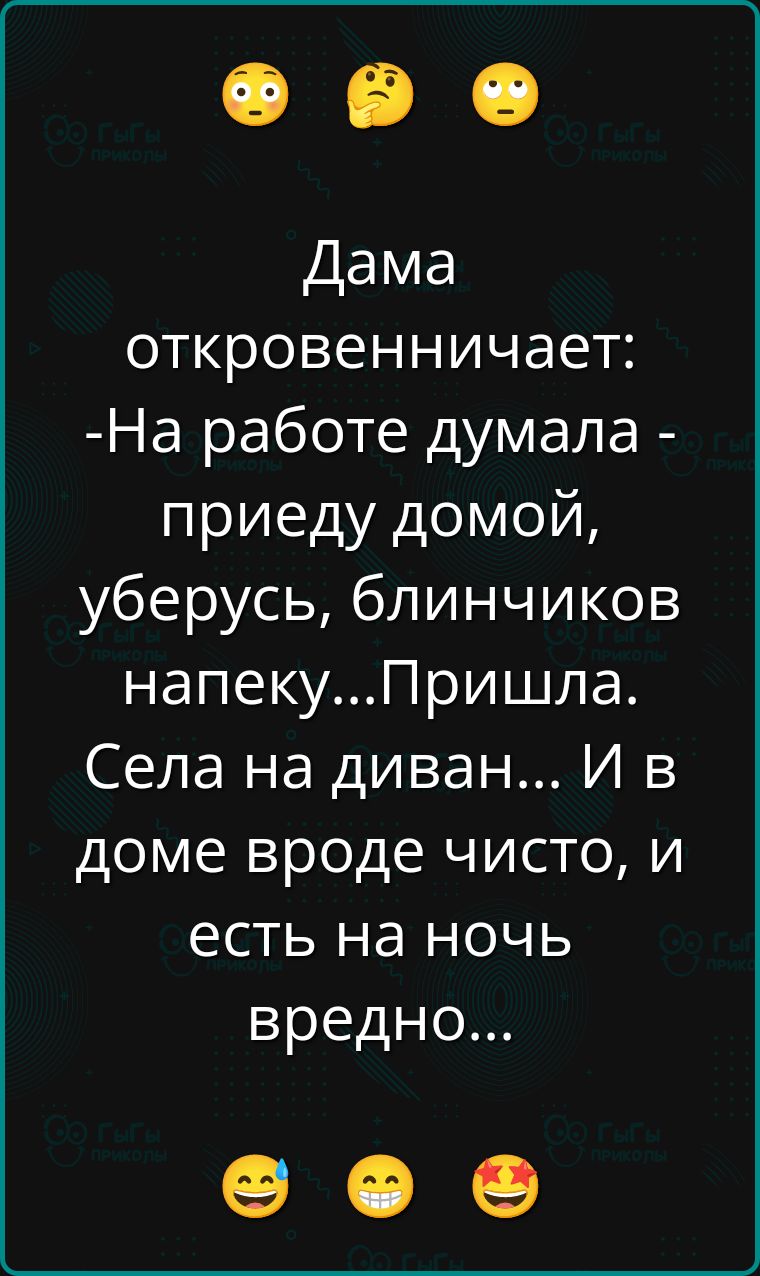 Дама откровенничает:
-На работе думала - приеду домой, уберусь, блинчиков напеку...Пришла. Села на диван... И в доме вроде чисто, и есть на ночь вредно...