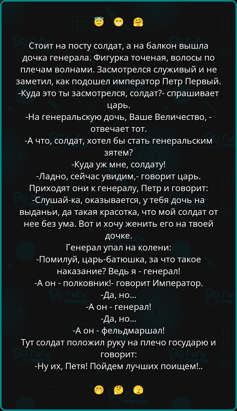 Стоит на посту солдат, а на балкон вышла дочка генерала. Фигурка точена, волосы по плечам волнами. Засмотрелся служивый и не заметил, как подошел император Петр Первый. -Куда это ты засмотрелся, солдат?- спрашивает царь. -На генеральскую дочь, Ваше Величество,- отвечает тот. -А что, солдат, хотел бы стать генеральским зятем? -Куда уж мне, солдату! -Ладно, сейчас увидим,- говорит царь. Приходят они к генералу, Петр и говорит: -Слушай-ка, оказывается, у тебя дочь на выданье, да такая красотка, что мой солдат от нее без ума. Вот и хочу женитьбы на твоей дочке. Генерал упал на колени: -Помилуй, царь-батюшка, а что такое наказание? Ведь я - генерал! -А он - полковник,- говорит Император. -Да, но... -А он - генерал! -Да, но... -А он - фельдмаршал! Тут солдат положил руку на плечо государю и говорит: -Ну их, Пета! Пойдем лучших поищем!..