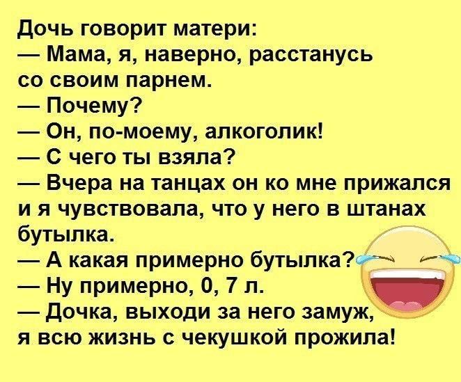 Дочь говорит матери:
— Мама, я, наверное, расстанусь со своим парнем.
— Почему?
— Он, по-моему, алкоголик!
— С чего ты взяла?
— Вчера на танцах он ко мне прижалcя и я чувствовала, что у него в штанах бутылка.
— А какая примерно бутылка?
— Ну примерно, 0,7 л.
— Дочка, выходи за него замуж, я всю жизнь с чеку́шкой прожила!